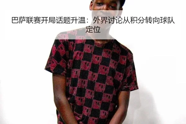 巴萨联赛开局话题升温：外界讨论从积分转向球队定位
